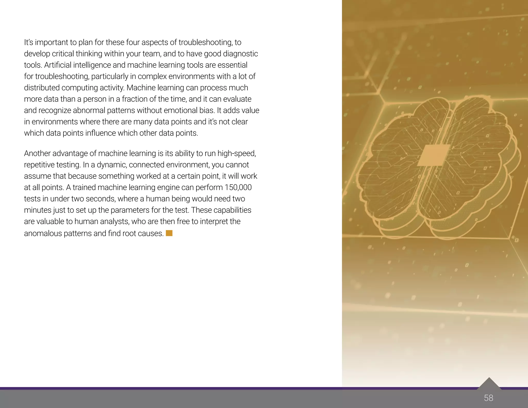 58
It’s important to plan for these four aspects of troubleshooting, to
develop critical thinking within your team, and to have good diagnostic
tools. Artificial intelligence and machine learning tools are essential
for troubleshooting, particularly in complex environments with a lot of
distributed computing activity. Machine learning can process much
more data than a person in a fraction of the time, and it can evaluate
and recognize abnormal patterns without emotional bias. It adds value
in environments where there are many data points and it’s not clear
which data points influence which other data points.
Another advantage of machine learning is its ability to run high-speed,
repetitive testing. In a dynamic, connected environment, you cannot
assume that because something worked at a certain point, it will work
at all points. A trained machine learning engine can perform 150,000
tests in under two seconds, where a human being would need two
minutes just to set up the parameters for the test. These capabilities
are valuable to human analysts, who are then free to interpret the
anomalous patterns and find root causes.
 