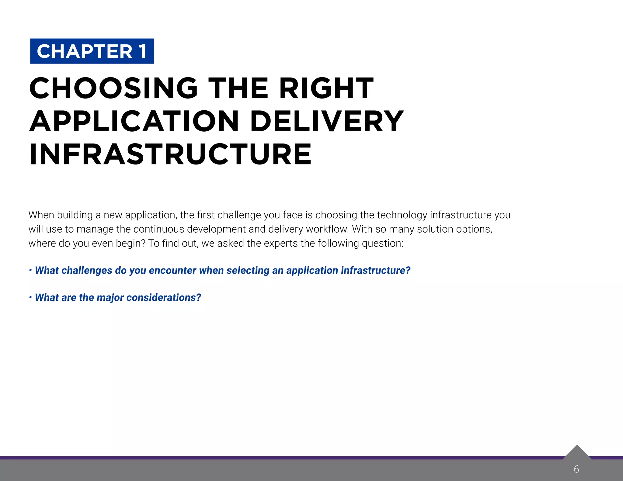 6
When building a new application, the first challenge you face is choosing the technology infrastructure you
will use to manage the continuous development and delivery workflow. With so many solution options,
where do you even begin? To find out, we asked the experts the following question:
• What challenges do you encounter when selecting an application infrastructure?
• What are the major considerations?
CHOOSING THE RIGHT
APPLICATION DELIVERY
INFRASTRUCTURE
CHAPTER 1
 