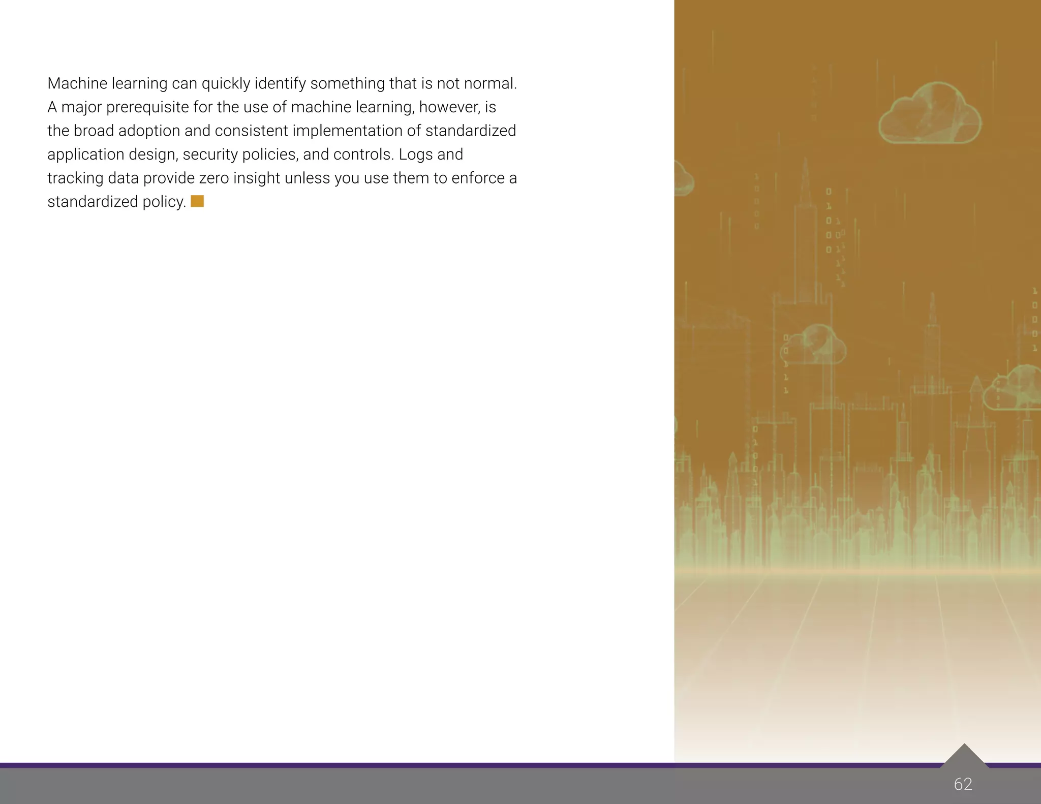 62
Machine learning can quickly identify something that is not normal.
A major prerequisite for the use of machine learning, however, is
the broad adoption and consistent implementation of standardized
application design, security policies, and controls. Logs and
tracking data provide zero insight unless you use them to enforce a
standardized policy.
 