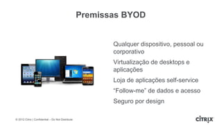 Premissas BYOD


                                                          Qualquer dispositivo, pessoal ou
                                                          corporativo
                                                          Virtualização de desktops e
                                                          aplicações
                                                          Loja de aplicações self-service
                                                          “Follow-me” de dados e acesso
                                                          Seguro por design

© 2012 Citrix | Confidential – Do Not Distribute
 