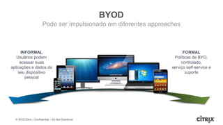 BYOD
                        Pode ser impulsionado em diferentes approaches



      INFORMAL                                                           FORMAL
   Usuários podem                                                   Políticas de BYO,
     acessar suas                                                       controlado,
aplicações e dados do                                              serviço self-service e
    seu dispositivo                                                       suporte
        pessoal




  © 2012 Citrix | Confidential – Do Not Distribute
 