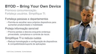 BYOD – Bring Your Own Device
Promova consumerização.
Fortaleça usuários. Simplifique TI.
Fortaleça pessoas e departamentos
 • Permita-os escolher seus próprios dispositivos para
   aumentar produtividade e mobilidade
Proteja informação sensível
 • Previna perdas e desvios enquanto endereça
   privacidade, compliance e controle de riscos
Simplifique TI e reduza custos
 • Reduza homologação e configuração de dispositivos
   & compatibilidade/suporte de aplicações


 © 2012 Citrix | Confidential – Do Not Distribute
 