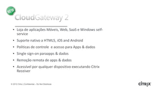 • Loja de aplicações Móveis, Web, SaaS e Windows self-
    service
  • Suporte nativo a HTML5, iOS and Android
  • Politicas de controle e acesso para Apps & dados
  • Single sign-on paraapps & dados
  • Remoção remota de apps & dados
  • Acessível por qualquer dispositivo executando Citrix
    Receiver


© 2012 Citrix | Confidential – Do Not Distribute
 