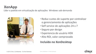 XenApp
Líder e padrão em virtualização de aplicações Windows sob-demanda


                                                     • Reduz custos de suporte por centralizar
                                                       o gerenciamento de aplicações
                                                     • Self service de aplicações 24 x 7
                                                     • Seguro por design
                                                     • Experiencia de usuário HDX
                                                     • Alto ROI, valor comprovado
                                                     Incluído no XenDesktop

  © 2012 Citrix | Confidential – Do Not Distribute   Citrix Confidential - Do Not Distribute
 
