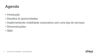 Agenda

    •   Introdução
    •   Desafios & oportunidades
    •   Implementando mobilidade corporativa com uma loja de serviços
    •   Demonstrações
    •   Q&A




2       © 2012 Citrix | Confidential – Do Not Distribute
 