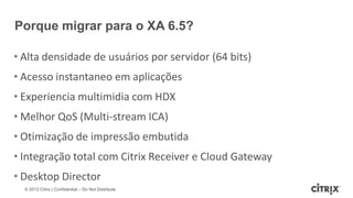Porque migrar para o XA 6.5?

• Alta densidade de usuários por servidor (64 bits)
• Acesso instantaneo em aplicações
• Experiencia multimidia com HDX
• Melhor QoS (Multi-stream ICA)
• Otimização de impressão embutida
• Integração total com Citrix Receiver e Cloud Gateway
• Desktop Director
  © 2012 Citrix | Confidential – Do Not Distribute
 