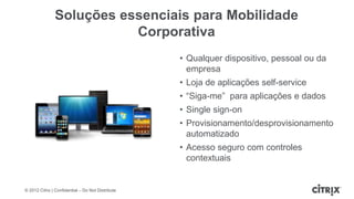 Soluções essenciais para Mobilidade
                          Corporativa
                                                   • Qualquer dispositivo, pessoal ou da
                                                     empresa
                                                   • Loja de aplicações self-service
                                                   • “Siga-me” para aplicações e dados
                                                   • Single sign-on
                                                   • Provisionamento/desprovisionamento
                                                     automatizado
                                                   • Acesso seguro com controles
                                                     contextuais


© 2012 Citrix | Confidential – Do Not Distribute
 