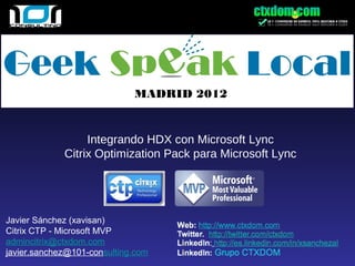 MADRID 2012


                  Integrando HDX con Microsoft Lync
             Citrix Optimization Pack para Microsoft Lync




Javier Sánchez (xavisan)
Citrix CTP - Microsoft MVP
admincitrix@ctxdom.com
javier.sanchez@101-consulting.com
 