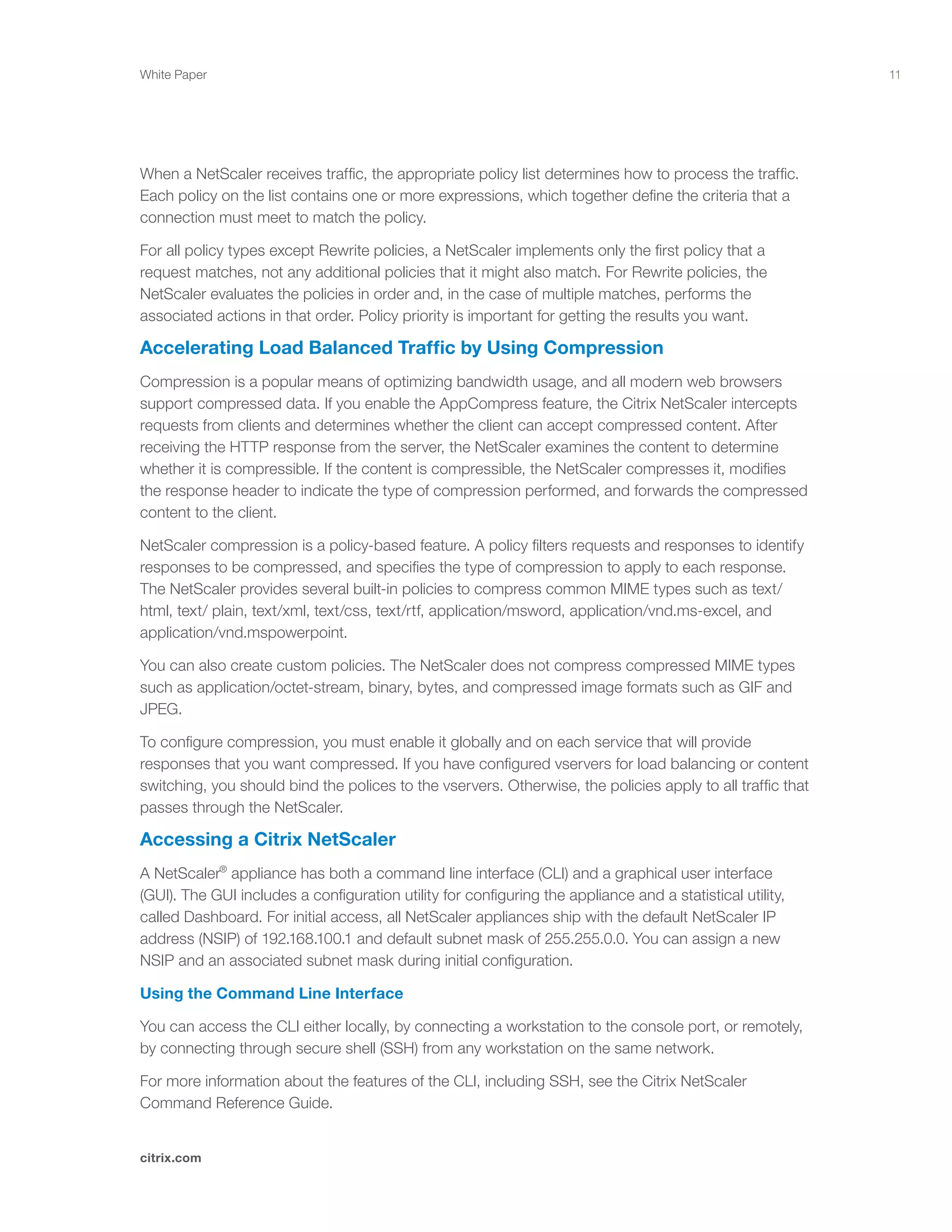 11
citrix.com
White Paper
When a NetScaler receives traffic, the appropriate policy list determines how to process the traffic.
Each policy on the list contains one or more expressions, which together define the criteria that a
connection must meet to match the policy.
For all policy types except Rewrite policies, a NetScaler implements only the first policy that a
request matches, not any additional policies that it might also match. For Rewrite policies, the
NetScaler evaluates the policies in order and, in the case of multiple matches, performs the
associated actions in that order. Policy priority is important for getting the results you want.
Accelerating Load Balanced Traffic by Using Compression
Compression is a popular means of optimizing bandwidth usage, and all modern web browsers
support compressed data. If you enable the AppCompress feature, the Citrix NetScaler intercepts
requests from clients and determines whether the client can accept compressed content. After
receiving the HTTP response from the server, the NetScaler examines the content to determine
whether it is compressible. If the content is compressible, the NetScaler compresses it, modifies
the response header to indicate the type of compression performed, and forwards the compressed
content to the client.
NetScaler compression is a policy-based feature. A policy filters requests and responses to identify
responses to be compressed, and specifies the type of compression to apply to each response.
The NetScaler provides several built-in policies to compress common MIME types such as text/
html, text/ plain, text/xml, text/css, text/rtf, application/msword, application/vnd.ms-excel, and
application/vnd.mspowerpoint.
You can also create custom policies. The NetScaler does not compress compressed MIME types
such as application/octet-stream, binary, bytes, and compressed image formats such as GIF and
JPEG.
To configure compression, you must enable it globally and on each service that will provide
responses that you want compressed. If you have configured vservers for load balancing or content
switching, you should bind the polices to the vservers. Otherwise, the policies apply to all traffic that
passes through the NetScaler.
Accessing a Citrix NetScaler
A NetScaler®
appliance has both a command line interface (CLI) and a graphical user interface
(GUI). The GUI includes a configuration utility for configuring the appliance and a statistical utility,
called Dashboard. For initial access, all NetScaler appliances ship with the default NetScaler IP
address (NSIP) of 192.168.100.1 and default subnet mask of 255.255.0.0. You can assign a new
NSIP and an associated subnet mask during initial configuration.
Using the Command Line Interface
You can access the CLI either locally, by connecting a workstation to the console port, or remotely,
by connecting through secure shell (SSH) from any workstation on the same network.
For more information about the features of the CLI, including SSH, see the Citrix NetScaler
Command Reference Guide.
 