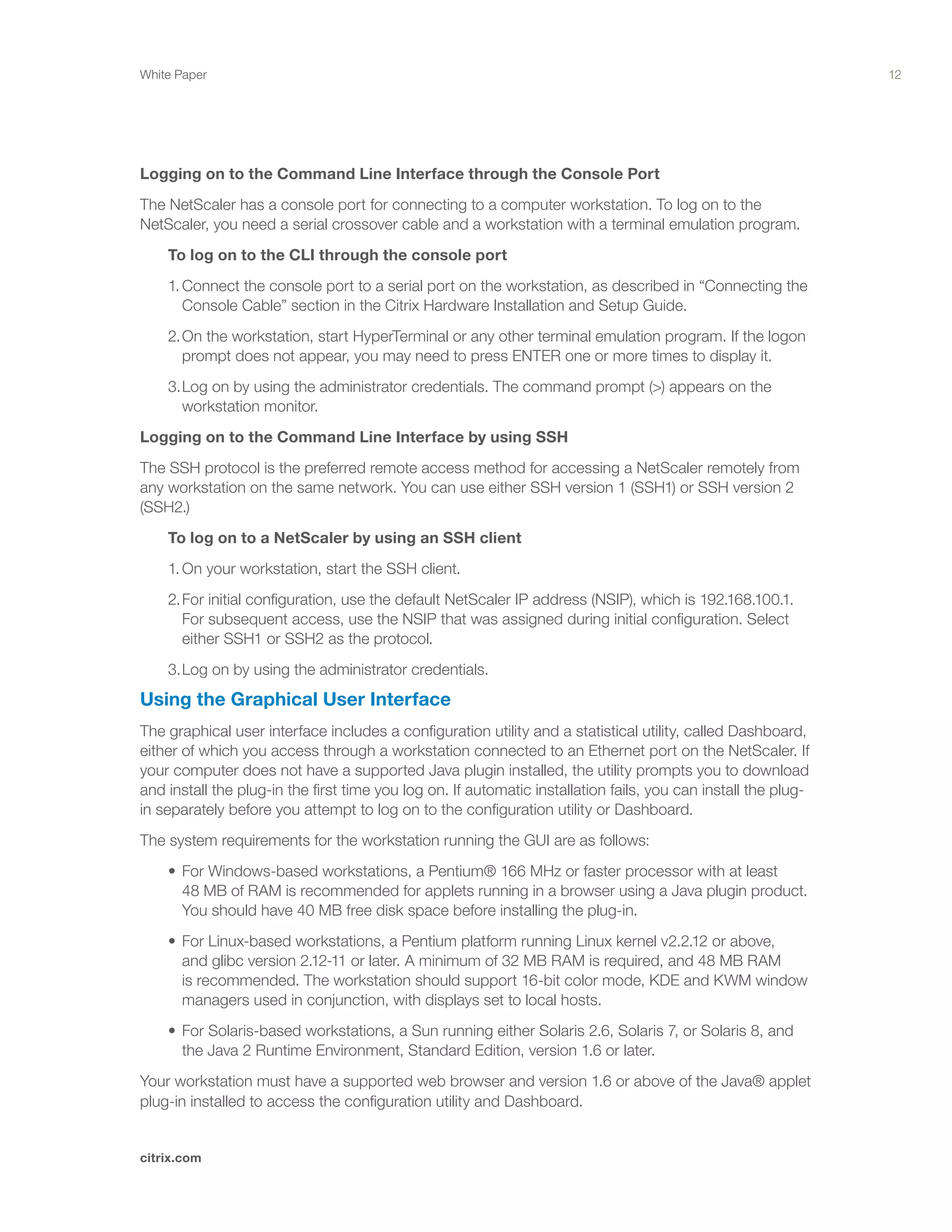 12
citrix.com
White Paper
Logging on to the Command Line Interface through the Console Port
The NetScaler has a console port for connecting to a computer workstation. To log on to the
NetScaler, you need a serial crossover cable and a workstation with a terminal emulation program.
	 To log on to the CLI through the console port
	 1.	Connect the console port to a serial port on the workstation, as described in “Connecting the 	
		 Console Cable” section in the Citrix Hardware Installation and Setup Guide.
	 2.	On the workstation, start HyperTerminal or any other terminal emulation program. If the logon 		
		 prompt does not appear, you may need to press ENTER one or more times to display it.
	 3.	Log on by using the administrator credentials. The command prompt (>) appears on the 		
		 workstation monitor.
Logging on to the Command Line Interface by using SSH
The SSH protocol is the preferred remote access method for accessing a NetScaler remotely from
any workstation on the same network. You can use either SSH version 1 (SSH1) or SSH version 2
(SSH2.)
	 To log on to a NetScaler by using an SSH client
	 1.	On your workstation, start the SSH client.
	 2.	For initial configuration, use the default NetScaler IP address (NSIP), which is 192.168.100.1. 		
		 For subsequent access, use the NSIP that was assigned during initial configuration. Select 		
		 either SSH1 or SSH2 as the protocol.
	 3.	Log on by using the administrator credentials.
Using the Graphical User Interface
The graphical user interface includes a configuration utility and a statistical utility, called Dashboard,
either of which you access through a workstation connected to an Ethernet port on the NetScaler. If
your computer does not have a supported Java plugin installed, the utility prompts you to download
and install the plug-in the first time you log on. If automatic installation fails, you can install the plug-
in separately before you attempt to log on to the configuration utility or Dashboard.
The system requirements for the workstation running the GUI are as follows:
	 •	For Windows-based workstations, a Pentium® 166 MHz or faster processor with at least 	 	
		 48 MB of RAM is recommended for applets running in a browser using a Java plugin product. 	
		 You should have 40 MB free disk space before installing the plug-in.
	 •	For Linux-based workstations, a Pentium platform running Linux kernel v2.2.12 or above, 	 	
		 and glibc version 2.12-11 or later. A minimum of 32 MB RAM is required, and 48 MB RAM 		
		 is recommended. The workstation should support 16-bit color mode, KDE and KWM window 	
		 managers used in conjunction, with displays set to local hosts.
	 •	For Solaris-based workstations, a Sun running either Solaris 2.6, Solaris 7, or Solaris 8, and 	 	
		 the Java 2 Runtime Environment, Standard Edition, version 1.6 or later.
Your workstation must have a supported web browser and version 1.6 or above of the Java® applet
plug-in installed to access the configuration utility and Dashboard.
 