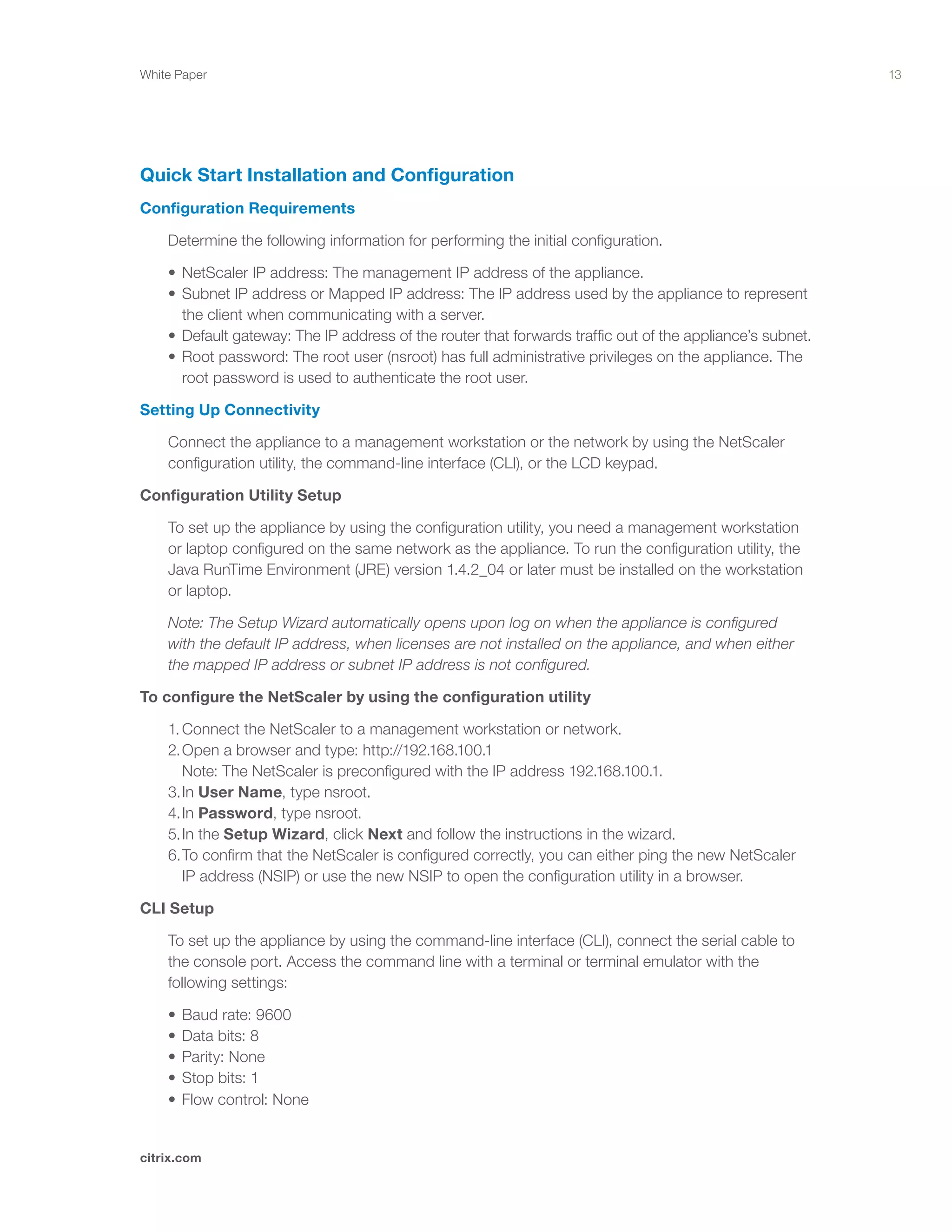 13
citrix.com
White Paper
Quick Start Installation and Configuration
Configuration Requirements
	 Determine the following information for performing the initial configuration.
	 •	NetScaler IP address: The management IP address of the appliance.	 	 	 	
	 •	Subnet IP address or Mapped IP address: The IP address used by the appliance to represent 	
		 the client when communicating with a server.							
	 •	Default gateway: The IP address of the router that forwards traffic out of the appliance’s subnet.		
	 •	Root password: The root user (nsroot) has full administrative privileges on the appliance. The 		
		 root password is used to authenticate the root user.
Setting Up Connectivity
	 Connect the appliance to a management workstation or the network by using the NetScaler 		
	 configuration utility, the command-line interface (CLI), or the LCD keypad.
Configuration Utility Setup
	 To set up the appliance by using the configuration utility, you need a management workstation 		
	 or laptop configured on the same network as the appliance. To run the configuration utility, the 		
	 Java RunTime Environment (JRE) version 1.4.2_04 or later must be installed on the workstation 		
	 or laptop.
	 Note: The Setup Wizard automatically opens upon log on when the appliance is configured 		
	 with the default IP address, when licenses are not installed on the appliance, and when either 		
	 the mapped IP address or subnet IP address is not configured.
To configure the NetScaler by using the configuration utility
	 1.	Connect the NetScaler to a management workstation or network.					
	 2.	Open a browser and type: http://192.168.100.1 							
		 Note: The NetScaler is preconfigured with the IP address 192.168.100.1.				
	 3.	In User Name, type nsroot.									
	 4.	In Password, type nsroot.										
	 5.	In the Setup Wizard, click Next and follow the instructions in the wizard.				
	 6.	To confirm that the NetScaler is configured correctly, you can either ping the new NetScaler		
		 IP address (NSIP) or use the new NSIP to open the configuration utility in a browser.
CLI Setup
	 To set up the appliance by using the command-line interface (CLI), connect the serial cable to 		
	 the console port. Access the command line with a terminal or terminal emulator with the 		
	 following settings:
	 •	Baud rate: 9600	 	 	 	 	 	 	 	 	 	 	
	 •	Data bits: 8	 	 	 	 	 	 	 	 	 	 	
	 •	Parity: None	 	 	 	 	 	 	 	 	 	 	
	 •	Stop bits: 1	 	 	 	 	 	 	 	 	 	 	
	 •	Flow control: None
 