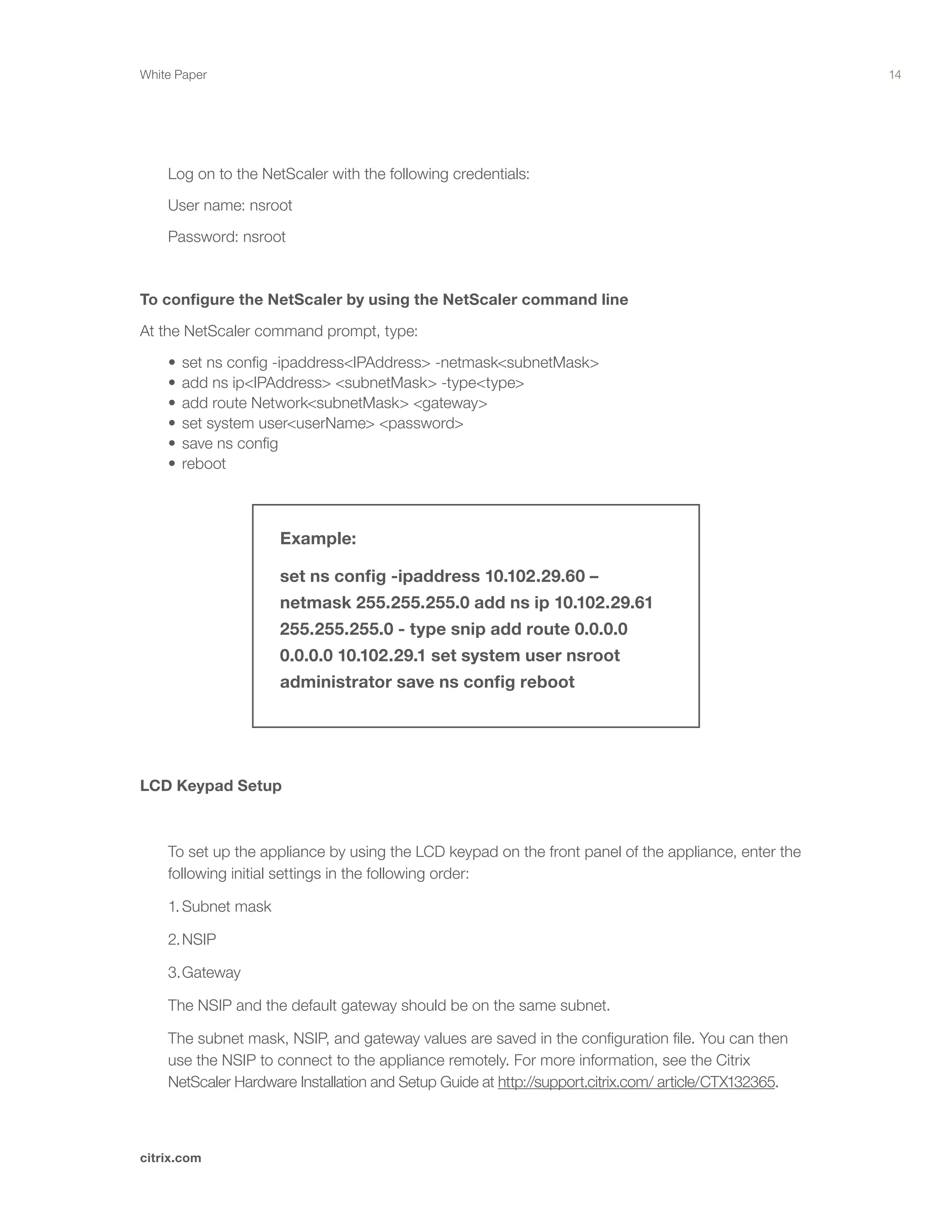 14
citrix.com
White Paper
Example:
set ns config -ipaddress 10.102.29.60 –
netmask 255.255.255.0 add ns ip 10.102.29.61
255.255.255.0 - type snip add route 0.0.0.0
0.0.0.0 10.102.29.1 set system user nsroot
administrator save ns config reboot
	 Log on to the NetScaler with the following credentials:
	 User name: nsroot
	 Password: nsroot
To configure the NetScaler by using the NetScaler command line
At the NetScaler command prompt, type:
	 •	set ns config -ipaddress<IPAddress> -netmask<subnetMask>	 	 	 	 	
	 •	add ns ip<IPAddress> <subnetMask> -type<type>	 	 	 	 	 	 	
	 •	add route Network<subnetMask> <gateway>	 	 	 	 	 	 	
	 •	set system user<userName> <password>	 	 	 	 	 	 	 	
	 •	save ns config	 	 	 	 	 	 	 	 	 	 	
	 •	reboot
LCD Keypad Setup
	 To set up the appliance by using the LCD keypad on the front panel of the appliance, enter the 		
	 following initial settings in the following order:
	 1.	Subnet mask
	 2.	NSIP
	 3.	Gateway
	 The NSIP and the default gateway should be on the same subnet.
	 The subnet mask, NSIP, and gateway values are saved in the configuration file. You can then 		
	 use the NSIP to connect to the appliance remotely. For more information, see the Citrix 			
	 NetScaler Hardware Installation and Setup Guide at http://support.citrix.com/ article/	CTX132365.
 