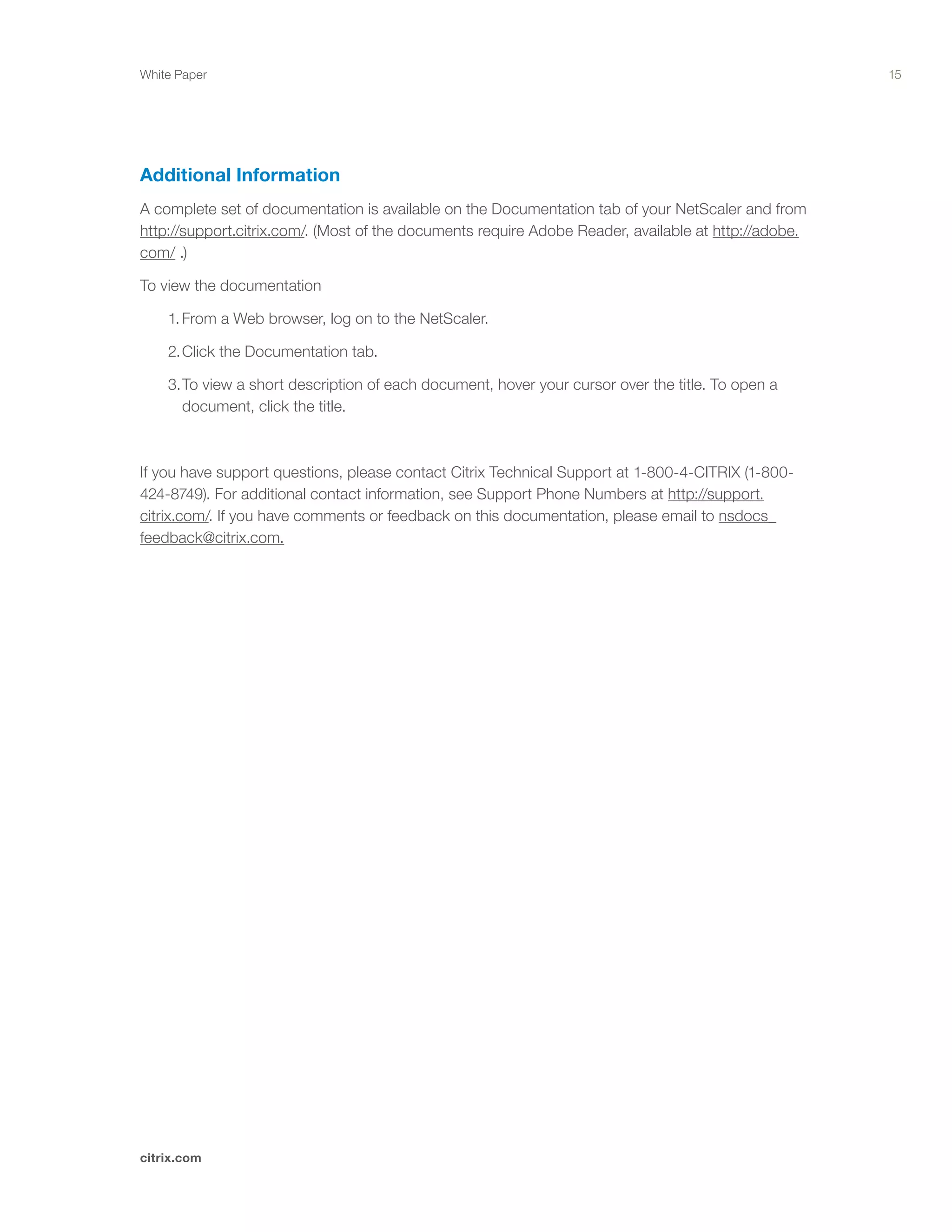 15
citrix.com
White Paper
Additional Information
A complete set of documentation is available on the Documentation tab of your NetScaler and from
http://support.citrix.com/. (Most of the documents require Adobe Reader, available at http://adobe.
com/ .)
To view the documentation
	 1.	From a Web browser, log on to the NetScaler.
	 2.	Click the Documentation tab.
	 3.	To view a short description of each document, hover your cursor over the title. To open a 		
		 document, click the title.
If you have support questions, please contact Citrix Technical Support at 1-800-4-CITRIX (1-800-
424-8749). For additional contact information, see Support Phone Numbers at http://support.
citrix.com/. If you have comments or feedback on this documentation, please email to nsdocs_
feedback@citrix.com.
 