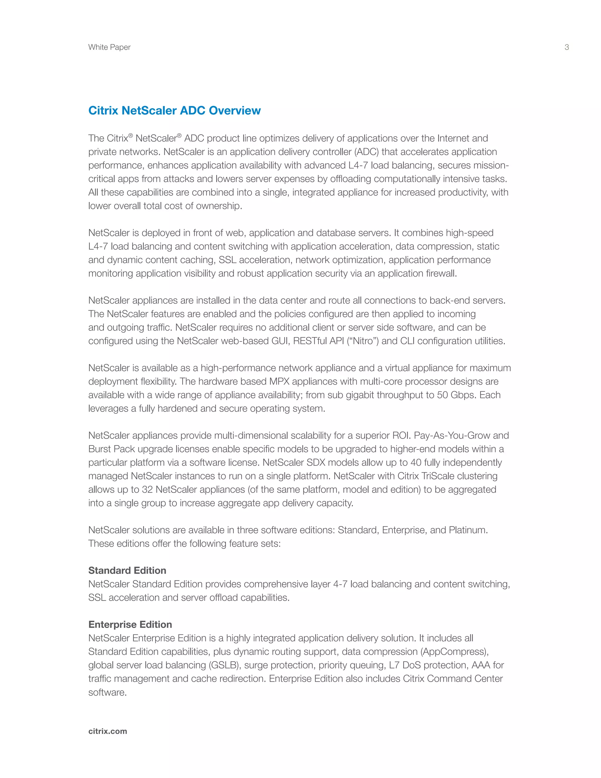3
citrix.com
White Paper
Citrix NetScaler ADC Overview
The Citrix®
NetScaler®
ADC product line optimizes delivery of applications over the Internet and
private networks. NetScaler is an application delivery controller (ADC) that accelerates application
performance, enhances application availability with advanced L4-7 load balancing, secures mission-
critical apps from attacks and lowers server expenses by offloading computationally intensive tasks.
All these capabilities are combined into a single, integrated appliance for increased productivity, with
lower overall total cost of ownership.
NetScaler is deployed in front of web, application and database servers. It combines high-speed
L4-7 load balancing and content switching with application acceleration, data compression, static
and dynamic content caching, SSL acceleration, network optimization, application performance
monitoring application visibility and robust application security via an application firewall.
NetScaler appliances are installed in the data center and route all connections to back-end servers.
The NetScaler features are enabled and the policies configured are then applied to incoming
and outgoing traffic. NetScaler requires no additional client or server side software, and can be
configured using the NetScaler web-based GUI, RESTful API (“Nitro”) and CLI configuration utilities.
NetScaler is available as a high-performance network appliance and a virtual appliance for maximum
deployment flexibility. The hardware based MPX appliances with multi-core processor designs are
available with a wide range of appliance availability; from sub gigabit throughput to 50 Gbps. Each
leverages a fully hardened and secure operating system.
NetScaler appliances provide multi-dimensional scalability for a superior ROI. Pay-As-You-Grow and
Burst Pack upgrade licenses enable specific models to be upgraded to higher-end models within a
particular platform via a software license. NetScaler SDX models allow up to 40 fully independently
managed NetScaler instances to run on a single platform. NetScaler with Citrix TriScale clustering
allows up to 32 NetScaler appliances (of the same platform, model and edition) to be aggregated
into a single group to increase aggregate app delivery capacity.
NetScaler solutions are available in three software editions: Standard, Enterprise, and Platinum.
These editions offer the following feature sets:
Standard Edition
NetScaler Standard Edition provides comprehensive layer 4-7 load balancing and content switching,
SSL acceleration and server offload capabilities.
Enterprise Edition
NetScaler Enterprise Edition is a highly integrated application delivery solution. It includes all
Standard Edition capabilities, plus dynamic routing support, data compression (AppCompress),
global server load balancing (GSLB), surge protection, priority queuing, L7 DoS protection, AAA for
traffic management and cache redirection. Enterprise Edition also includes Citrix Command Center
software.
 