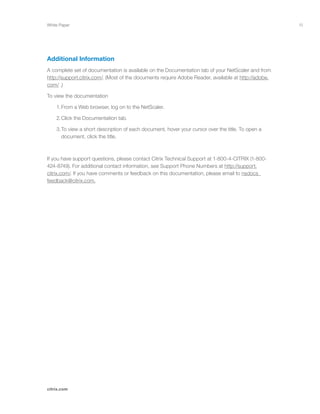 15
citrix.com
White Paper
Additional Information
A complete set of documentation is available on the Documentation tab of your NetScaler and from
http://support.citrix.com/. (Most of the documents require Adobe Reader, available at http://adobe.
com/ .)
To view the documentation
	 1.	From a Web browser, log on to the NetScaler.
	 2.	Click the Documentation tab.
	 3.	To view a short description of each document, hover your cursor over the title. To open a 		
		 document, click the title.
If you have support questions, please contact Citrix Technical Support at 1-800-4-CITRIX (1-800-
424-8749). For additional contact information, see Support Phone Numbers at http://support.
citrix.com/. If you have comments or feedback on this documentation, please email to nsdocs_
feedback@citrix.com.
 