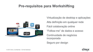 Pre-requisitos para Workshifting


                                                   Virtualização de desktop e aplicações
                                                   Alta definição em qualquer rede
                                                   Fácil colaboração online
                                                   “Follow-me” de dados e acesso
                                                   Continuidade de negócios
                                                   incorporada
                                                   Seguro por design

© 2012 Citrix | Confidential – Do Not Distribute
 