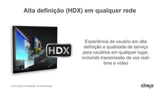 Alta definição (HDX) em qualquer rede



                                                     Experiência de usuário em alta
                                                    definição e qualidade de serviço
                                                    para usuários em qualquer lugar,
                                                   incluindo transmissão de voz real-
                                                               time e vídeo



© 2012 Citrix | Confidential – Do Not Distribute
 