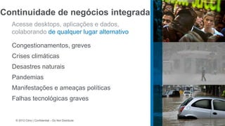 Continuidade de negócios integrada
  Acesse desktops, aplicações e dados,
  colaborando de qualquer lugar alternativo

  Congestionamentos, greves
  Crises climáticas
  Desastres naturais
  Pandemias
  Manifestações e ameaças políticas
  Falhas tecnológicas graves


   © 2012 Citrix | Confidential – Do Not Distribute
 