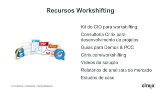 Recursos Workshifting

                                                   Kit do CIO para workshifting
                                                   Consultoria Citrix para
                                                   desenvolvimento de projetos
                                                   Guias para Demos & POC
                                                   Citrix.com/workshifting
                                                   Vídeos da solução
                                                   Relatórios de analistas de mercado
                                                   Estudos de caso
© 2012 Citrix | Confidential – Do Not Distribute
 
