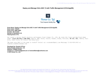 Deploy and Manage Citrix ADC 13 with Traffic Management (CCA-AppDS)
Exam Name: Deploy and Manage Citrix ADC 13 with Traffic Management (CCA-AppDS)
Exam Code: 1Y0-241
Exam Price: 200$ (USD)
Duration: 90 minutes
Number of Questions: 64
Passing Score: 61%
Get Latest & Actual Exam's Question and Answers from © Homer CO., LTD. We cover ALL Cisco and Non-Cisco Exam
Dumps. Cisco Written & LAB Dump Comptia, AWS, Azure, Oracle, Huawei, Aruba, Fortinet, F5 101, 201, CEHv1x, Palo
Alto, Check Point, EC Council and many more.
"We make sale ONLY if the dump is stable" Contact us: cciehomer@gmail.com Whatsapp +1-302-440-1843 or
homerwilliams@cciehomer.com
Developed by: Hussain & Evan
Dump Vendor: Homer Co., Ltd.
Website: COMING SOON
Contact us: cciehomer@gmail.com or homerwilliams@cciehomer.com
© 2018 Homer Co., Ltd.
Get Latest & Actual Exam's Question and Answers from © Homer CO., LTD. We cover ALL Cisco and Non-Cisco Exam Dumps.
Cisco Written & CCIE LAB Dump, AWS, Azure, Oracle, Huawei, Aruba, Fortinet, F5 101 & F5 201, RedHat Linux, Comptia, CEHv11, Palo Alto, Check Point, EC Council and many more.
CCIEHOMER "We make sale ONLY if the dump is stable" Contact us: cciehomer@gmail.com Whatsapp +1-302-440-1843 homerwilliams@cciehomer.com
© CCIEHOMER We provide Pratice Test's in PDF and VCE format. FREE VCE PLAYER
 