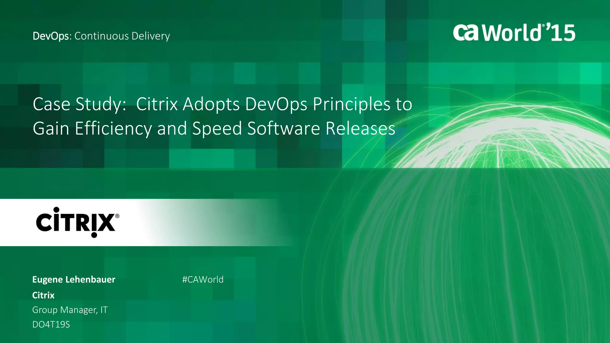 Case Study: Citrix Adopts DevOps Principles to
Gain Efficiency and Speed Software Releases
Eugene Lehenbauer
DevOps: Continuous Delivery
Citrix
Group Manager, IT
DO4T19S
#CAWorld
 