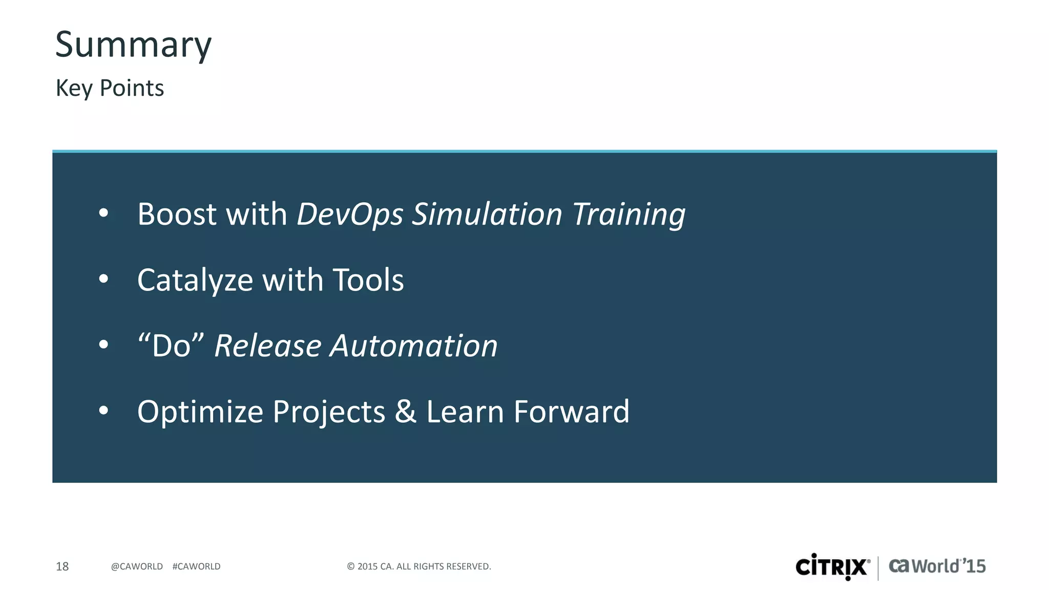 18 © 2015 CA. ALL RIGHTS RESERVED.@CAWORLD #CAWORLD
• Boost with DevOps Simulation Training
• Catalyze with Tools
• “Do” Release Automation
• Optimize Projects & Learn Forward
Summary
Key Points
 