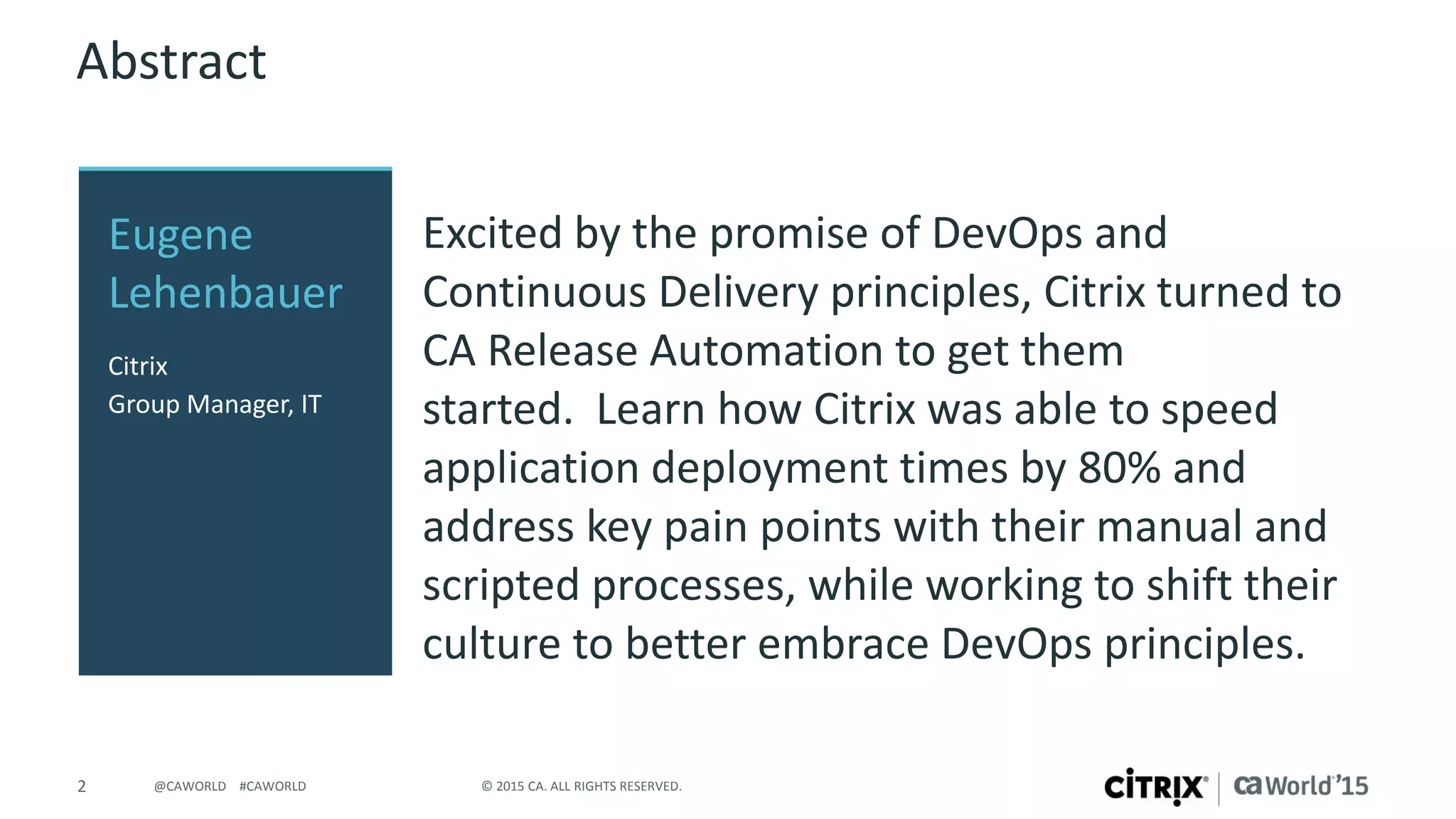 2 © 2015 CA. ALL RIGHTS RESERVED.@CAWORLD #CAWORLD
Abstract
Excited by the promise of DevOps and
Continuous Delivery principles, Citrix turned to
CA Release Automation to get them
started. Learn how Citrix was able to speed
application deployment times by 80% and
address key pain points with their manual and
scripted processes, while working to shift their
culture to better embrace DevOps principles.
Eugene
Lehenbauer
Citrix
Group Manager, IT
 