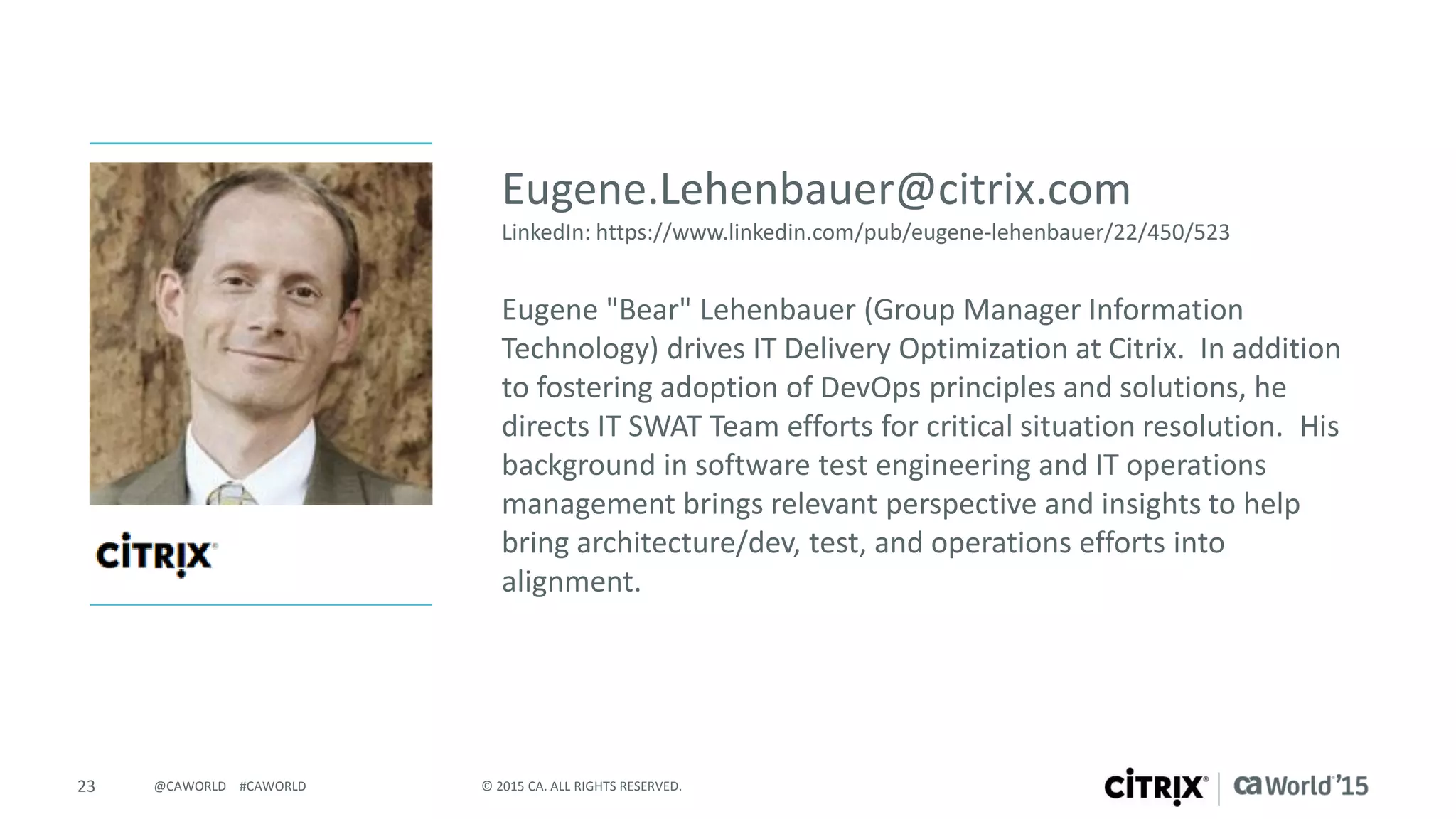 23 © 2015 CA. ALL RIGHTS RESERVED.@CAWORLD #CAWORLD
Eugene "Bear" Lehenbauer (Group Manager Information
Technology) drives IT Delivery Optimization at Citrix. In addition
to fostering adoption of DevOps principles and solutions, he
directs IT SWAT Team efforts for critical situation resolution. His
background in software test engineering and IT operations
management brings relevant perspective and insights to help
bring architecture/dev, test, and operations efforts into
alignment.
Eugene.Lehenbauer@citrix.com
LinkedIn: https://www.linkedin.com/pub/eugene-lehenbauer/22/450/523
 