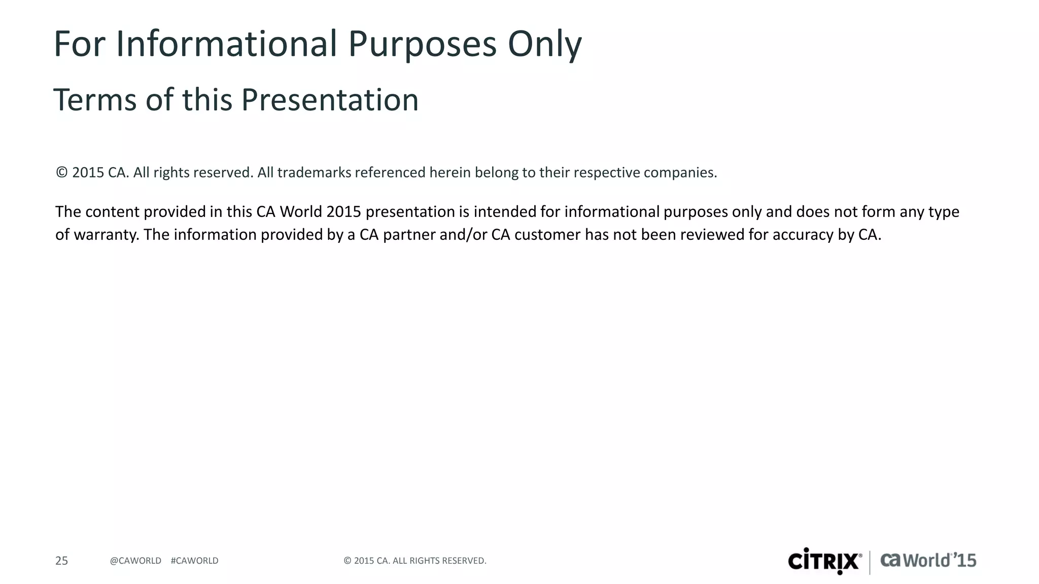 25 © 2015 CA. ALL RIGHTS RESERVED.@CAWORLD #CAWORLD
© 2015 CA. All rights reserved. All trademarks referenced herein belong to their respective companies.
The content provided in this CA World 2015 presentation is intended for informational purposes only and does not form any type
of warranty. The information provided by a CA partner and/or CA customer has not been reviewed for accuracy by CA.
For Informational Purposes Only
Terms of this Presentation
 