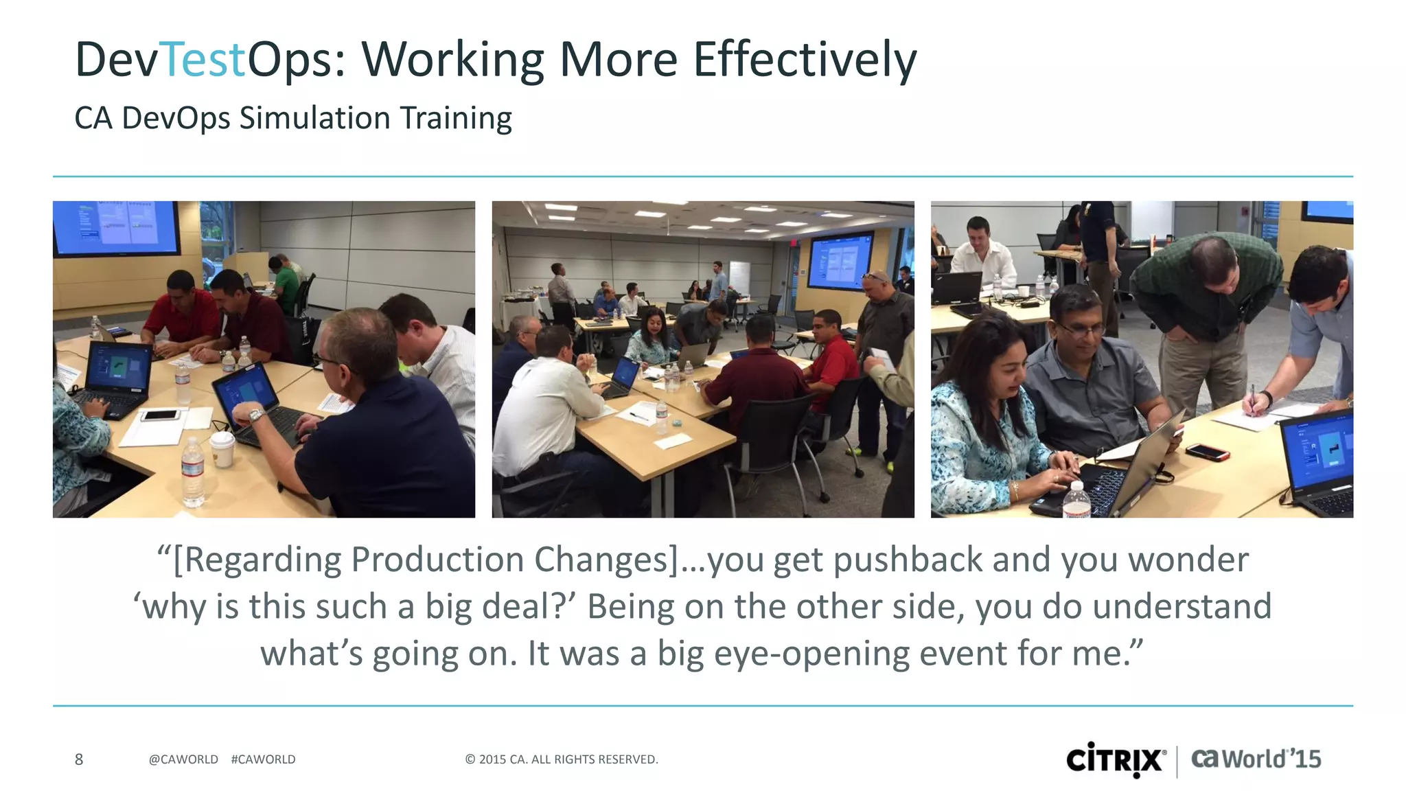 8 © 2015 CA. ALL RIGHTS RESERVED.@CAWORLD #CAWORLD
DevTestOps: Working More Effectively
“[Regarding Production Changes]…you get pushback and you wonder
‘why is this such a big deal?’ Being on the other side, you do understand
what’s going on. It was a big eye-opening event for me.”
CA DevOps Simulation Training
 