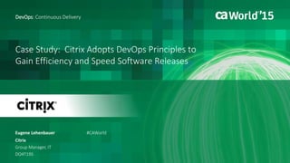 Case Study: Citrix Adopts DevOps Principles to
Gain Efficiency and Speed Software Releases
Eugene Lehenbauer
DevOps: Continuous Delivery
Citrix
Group Manager, IT
DO4T19S
#CAWorld
 