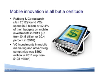Mobile innovation is all but a certitude
       • Rutberg & Co research
         (Jan 2012) found VCs
         spent $6.3 billion or 42.4%
         of their budgets on mobile
         investments in 2011 (up
         from $4.5 billion or 30.4
         percent in 2010)
       • VC investments in mobile
         marketing and advertising
         companies was $592
         million in 2011 (up from
         $128 million)


© 2011 Altimeter Group
 