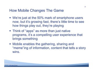 22


       How Mobile Changes The Game
       � We’re just at the 50% mark of smartphone users
         now, but it’s growing fast, there’s little time to see
         how things play out, they’re playing
       � Think of “apps” as more than just native
         programs, it’s a compelling user experience that
         brings something
       � Mobile enables the gathering, sharing and
         “meme”ing of information, content that tells a story
         wins.


© 2011 Altimeter Group
 