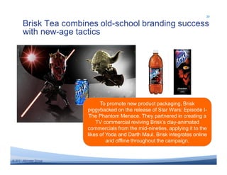 30

       Brisk Tea combines old-school branding success
       with new-age tactics




                               To promote new product packaging, Brisk
                         piggybacked on the release of Star Wars: Episode I-
                          The Phantom Menace. They partnered in creating a
                             TV commercial reviving Brisk’s clay-animated
                         commercials from the mid-nineties, applying it to the
                         likes of Yoda and Darth Maul. Brisk integrates online
                                  and offline throughout the campaign.


© 2011 Altimeter Group
 