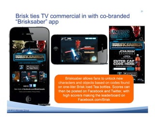 31

       Brisk ties TV commercial in with co-branded
       “Brisksaber” app




                             Brisksaber allows fans to unlock new
                         characters and objects based on codes found
                         on one-liter Brisk Iced Tea bottles. Scores can
                         then be posted on Facebook and Twitter, with
                            high scorers making the leaderboard on
                                      Facebook.com/Brisk

© 2011 Altimeter Group
  2012
 