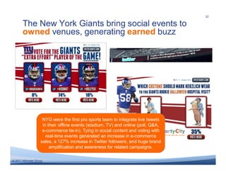 32

       The New York Giants bring social events to
       owned venues, generating earned buzz




                     NYG were the first pro sports team to integrate live tweets
                     in their offline events (stadium, TV) and online (poll, Q&A,
                     e-commerce tie-in). Tying in social content and voting with
                       real-time events generated an increase in e-commerce
                    sales, a 127% increase in Twitter followers, and huge brand
                         amplification and awareness for related campaigns.

© 2011 Altimeter Group
 
