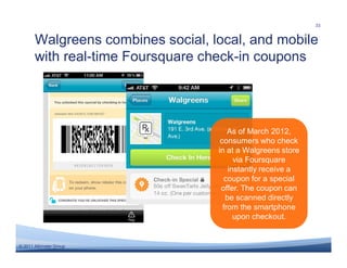 33


       Walgreens combines social, local, and mobile
       with real-time Foursquare check-in coupons




                                       As of March 2012,
                                    consumers who check
                                   in at a Walgreens store
                                         via Foursquare
                                       instantly receive a
                                     coupon for a special
                                    offer. The coupon can
                                      be scanned directly
                                     from the smartphone
                                         upon checkout.


© 2011 Altimeter Group
 