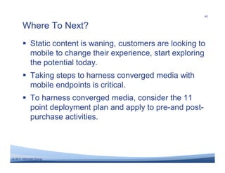 40


       Where To Next?
       � Static content is waning, customers are looking to
         mobile to change their experience, start exploring
         the potential today.
       � Taking steps to harness converged media with
         mobile endpoints is critical.
       � To harness converged media, consider the 11
         point deployment plan and apply to pre-and post-
         purchase activities.




© 2011 Altimeter Group
 