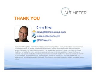 THANK YOU
                                                 Chris Silva
                                                 csilva@altimetergroup.com
                                                 makemobilework.com
                                                 @802dotchris

                Disclaimer: Although the information and data used in this report have been produced and processed from
                sources believed to be reliable, no warranty expressed or implied is made regarding the completeness,
                accuracy, adequacy or use of the information. The authors and contributors of the information and data
                shall have no liability for errors or omissions contained herein or for interpretations thereof. Reference
                herein to any specific product or vendor by trade name, trademark or otherwise does not constitute or imply
                its endorsement, recommendation or favoring by the authors or contributors and shall not be used for
                advertising or product endorsement purposes. The opinions expressed herein are subject to change without
                notice.




© 2011 Altimeter Group
 