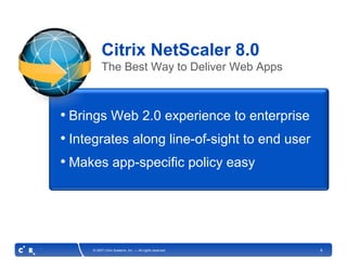 Citrix NetScaler 8.0
          The Best Way to Deliver Web Apps



• Brings Web 2.0 experience to enterprise
• Integrates along line-of-sight to end user
• Makes app-specific policy easy




     © 2007 Citrix Systems, Inc. — All rights reserved   8
 
