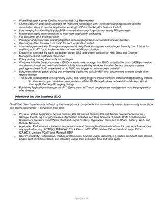 














Wyse Packager + Wyse Conflict Analysis and DLL Remediation
©Citrix AppDNA application analysis for Published Application with 1 to 5 rating and application specific
remediation steps to resolve application working in ©Citrix XenApp 6.5 Feature Pack 2
Low hanging fruit identified by AppDNA – remediation steps to production ready MSI packages
Master packaging team dedicated to multi-user application packaging
Full customer UAT by power user
Packager and power user working together while packager takes screenshot of every function
User signs off on the new “run book” for each application tested
Iron clad agreement with Change management & Help Desk stating user cannot open Severity 1 or 2 ticket for
anything not UATd’ post implementation of new install to production
Creation of run-book for each application during UAT and screen capture for Help Desk and Change
Management and Customer Reference
Policy stating naming standards for packages
Windows Installer Service creates a GUID for each new package, that GUID is tied to the patch (MSP) or version
aka clean uninstall and new install which is fully automated by Windows Installer Service by capturing new
package and new GUID associated to old GUID and trigger to perform clean uninstall
Document when to patch, policy that everything is patched as MSI/MSP and documented whether single dll or
regkey change
That GUID is associated to the primary GUID; and, using triggers create workflow install and dependency installs.
o In other words, you can have prerequisites so if this GUID (appA) does not exist it installs App A first,
then appB, then AppB1 regkey change
Published Application influences all of IT. Every team in IT must cooperate or management must be prepared to
offer choices.

Definition of End User Experience (EUC)
“Real” End User Experience is defined by the three primary components that dynamically interact to constantly impact how
End Users experience IT Services in real-time:





Physical, Virtual Application, Virtual Desktop OS, Streamed Desktop OS,and Mobile Device Performance –
Storage, Event Log, Hung Processes, Application Crashes and Blue Screens of Death, WMI, Top Resource
Consumers, Network Read/ Write, Boot and Logon Profiling, Hypervisor, Remote File Share, Battery, Wi-Fi and
Cellular Network
Application Performance – Latency, response time and “key-to-glass” transaction time for user workflows across
any application, e.g., HTTP(s), RIA/AJAX, Thick Client, .NET, WPF, Native iOS and Android apps, Citrix
ICA/HDX, Vmware PCoIP and Microsoft RDP
User Productivity – Application, module and business function usage statistics, e.g. trades executed, calls closed,
emails sent, invoices created, etc. including usage trail, execution time and time spent.

Page 10 of 38

 