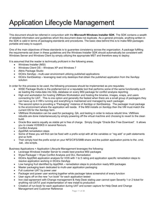 Application Lifecycle Management
This document should be referred in conjunction with the Microsoft Windows Installer SDK. The SDK contains a wealth
of detailed information and guidelines which this document does not duplicate. As a general principle, anything written in
the SDK is valid in terms of packaging standards and procedures. The basic idea behind this is to make MSI packages
portable and easy to support.
One of the main objectives of these standards is to guarantee consistency across the organization. A package fulfilling
the requirements set down in these guidelines and the Windows Installer SDK should automatically be consistent with
Windows Server and Windows Client by simply utilizing the appropriate MST and therefore easy to deploy.
It is assumed that the reader is technically proficient in the following areas;
 Windows Installer (MSI)
 Windows Client OS – Windows XP and Windows 7
 Altiris Package Studio
 ©Citrix XenApp - multi-user environment utilizing published applications
 ©Citrix XenDesktop – leveraging read only desktops that obtain the published application from the XenApp
solution
In order for this process to be used, the following processes should be implemented as pre-requisites:
 WISE Package Studio is the preferred tool or a reputable tool that performs some of the same functionality such
as loading the meta-data into SQL database on every MSI package for conflict analysis reporting
 High end workstation for hosting VMWare Workstation and hosting the binaries, images, snaps, and users
connecting for UAT. This is one option and generally the fastest when there are a small group of packagers they
can have up to 4 VM’s running and everything is maintained and managed by each packager.
 The second option is providing a “Packaging” instance of XenApp or XenDesktop. The packager must package
to the environment where the application will reside. If the MSI installs on XenApp then the VM must match the
current OS for the XenApp farm.
 VMWare Workstation can be used for packaging, QA, and testing in order to reduce rebuild time. VMWare
rebuilds are done instantaneously by simply powering off the virtual machine and choosing to revert to the clean
build.
 Oracle Box seems equally as stable yet is free of charge. Simply Google “Oracle Box Free Download”. It allows
you to create VOSSKS in several flavours.

Conflict Analysis

AppDNA remediation steps

Some of these you will find can be fixed with a prefix script with all the variables or “reg add” or path statements
and so forth

Then simply host the prefix script on your NFS/CIFS/SMB share and the publish application points to the .cmd,
.bat, .vbs scripts.
Business Applications + Application Lifecycle Management leverages the following:
 Leverage Windows Installer Server to create best practice MSI packages
 Wyse Packager + Wyse Conflict Analysis and DLL Remediation
 ©Citrix AppDNA application analysis for VOS with 1 to 5 rating and application specific remediation steps to
resolve application working in ©Citrix XenApp
 Low hanging fruit identified by AppDNA – remediation steps to production ready MSI packages
 Master packaging team dedicated to multi-user application packaging
 Full customer UAT by power user
 Packager and power user working together while packager takes screenshot of every function
 User signs off on the new “run book” for each application tested
 Iron clad agreement with Change management & Help Desk stating user cannot open Severity 1 or 2 ticket for
anything not UATd’ post implementation of new install to production
 Creation of run-book for each application during UAT and screen capture for Help Desk and Change
Management and Customer Reference
Page 11 of 38

 