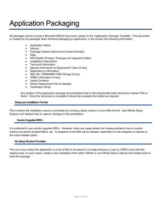 Application Packaging
All packages should include a Microsoft ©Word document, based on the ‘Application Package Template’. This document
is created by the packager when finished packaging an application. It will contain the following information:















Application Name
Version
Packager Details (Name and Contact Number)
Date
MSI Details (Product, Package and Upgrade Codes)
Installation Instructions
Technical Information
Special Instructions to Deployment Team (if any)
Dependency Information
SQL.INI, TNSNAMES.ORA Strings (if any)
ODBC information (if any)
Useful Contacts
©Citrix Deployment Info (if needed)
Verification Script

Any section of the application package documentation that is left intentionally blank should be marked “N/A or
None”. Once the document is complete it should be reviewed and edited as required.
Setup.exe Installation Format
This is where the installation source is provided by running a setup routine in a non-MSI format. Use ©Wise Setup
Capture and related tools to capture changes to the workstation.
Vendor Supplied MSI’s
It is preferred to use vendor-supplied MSI’s. However, there are cases where this creates problems due to custom
actions and poorly scripted MSI’s, etc. A snapshot of the MSI will be allowed, dependent on the integrator to decide on
the most suitable option.
No Setup Routine Provided
This can occur where the application is a set of files to be placed in a single directory or just an ODBC entry with few
registry keys. In such cases, create a new installation from within ©Wise or use ©Wise Setup Capture and related tools to
build the package.

Page 13 of 38

 