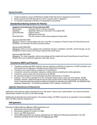 Naming Convention




Create consistency across all ©Windows Installer Patch files that are deployed across the firm.
Easily recognize the LOB application to which a specific patch is applied to.
To maintain a systematic inventory of all applications and patches.

Standardized Naming Schema for Patches
AppName-VersionNumber-PVersionNumber.MSP
MyCompany:
Company Info for inventory purposes
AppName:
Application Name as it was used in the original MSI.
VersionNumber:
Original version
P:
Represents a Patch file
VersionNumber:
The new version number being assigned through patch.
Appname-606-P607.MSP
Scenario 1: If this is a small update with one or two files, no changes in Product Code and ProductVersion are
necessary. And the patch file will be named as below.
Appname-606-P606.MSP
Scenario 2: If this is a minor upgrade with a significant change in installation, like EXE, and dll changes, we will
change the Product Version but Product Code will still remain same.
Appname-606-P607.MSP
Scenario 3: For major upgrades, whole new package will be created with new ProductCode and new Product
Version which will uninstall the application with older version.

Transforms (MST) and Features







Transforms are files with MST extension that are applied to an MSI file at install time. An MST will deliver any
informational and configuration changes that are required for the package.
Transforms are not permitted to change the “ProductVersion”
A transform cannot be uninstalled, replaced or added without uninstalling the entire application.
Transforms cannot contain the same resources as MSI file.
All requested changes to vendor packages should be delivered by a Transform.
Features - The common standard is to use “Complete” feature which is also part of the default ©WISE
template. However, additional Features may be used and the option is left to the packager as to the best
choice. Features should be explicitly enabled and disabled by specifying the ADDLOCAL and REMOVE MSI
properties respectively. This should be specified on the “msiexec” command line.

Application Dependencies and Requirements
Applications with particular system requirements (e.g. disk space, memory size, install software, etc) should have these
requirements checked and built in to the MSI package.
Additionally all dependencies should appear in the welcome dialog. All SRM’s required by an application must be detailed
within the MSI’s welcome dialogue box.
SRM Applications
Examples for Shared Runtime Module (SRM) applications are:
 MyCompany-Oracle-Client-10g-SRM
 MyCompany-Sybase-PC-Client-12-5-SRM
 How to use SRM Applications
 All the SRM applications are used as dependencies for LOB [Line Of Business] applications. No LOB
application package should have files that belong to 38 SRM.
any
Page 17 of

 