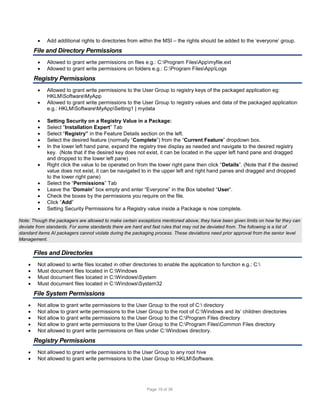 

Add additional rights to directories from within the MSI – the rights should be added to the ‘everyone’ group.

File and Directory Permissions



Allowed to grant write permissions on files e.g.: C:Program FilesAppmyfile.ext
Allowed to grant write permissions on folders e.g.: C:Program FilesAppLogs

Registry Permissions














Allowed to grant write permissions to the User Group to registry keys of the packaged application eg:
HKLMSoftwareMyApp
Allowed to grant write permissions to the User Group to registry values and data of the packaged application
e.g.: HKLMSoftwareMyAppSetting1 | mydata
Setting Security on a Registry Value in a Package:
Select “Installation Expert” Tab
Select “Registry” in the Feature Details section on the left.
Select the desired feature (normally “Complete”) from the “Current Feature” dropdown box.
In the lower left hand pane, expand the registry tree display as needed and navigate to the desired registry
key. (Note that if the desired key does not exist, it can be located in the upper left hand pane and dragged
and dropped to the lower left pane)
Right click the value to be operated on from the lower right pane then click “Details”. (Note that if the desired
value does not exist, it can be navigated to in the upper left and right hand panes and dragged and dropped
to the lower right pane)
Select the “Permissions” Tab
Leave the “Domain” box empty and enter “Everyone” in the Box labelled “User”.
Check the boxes by the permissions you require on the file.
Click “Add”
Setting Security Permissions for a Registry value inside a Package is now complete.

Note: Though the packagers are allowed to make certain exceptions mentioned above, they have been given limits on how far they can
deviate from standards. For some standards there are hard and fast rules that may not be deviated from. The following is a list of
standard items AI packagers cannot violate during the packaging process. These deviations need prior approval from the senior level
Management.

Files and Directories





Not allowed to write files located in other directories to enable the application to function e.g.: C:
Must document files located in C:Windows
Must document files located in C:WindowsSystem
Must document files located in C:WindowsSystem32

File System Permissions






Not allow to grant write permissions to the User Group to the root of C: directory
Not allow to grant write permissions to the User Group to the root of C:Windows and its’ children directories
Not allow to grant write permissions to the User Group to the C:Program Files directory
Not allow to grant write permissions to the User Group to the C:Program FilesCommon Files directory
Not allowed to grant write permissions on files under C:Windows directory.

Registry Permissions



Not allowed to grant write permissions to the User Group to any root hive
Not allowed to grant write permissions to the User Group to HKLMSoftware.

Page 19 of 38

 