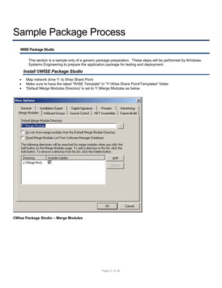 Sample Package Process
WISE Package Studio
This section is a sample only of a generic package preparation. These steps will be performed by Windows
Systems Engineering to prepare the application package for testing and deployment.

Install ©WISE Package Studio




Map network drive Y: to Wise Share Point
Make sure to have the latest "WISE Template" in "Y:Wise Share PointTemplates" folder
'Default Merge Modules Directory' is set to Y:Merge Modules as below

©Wise Package Studio – Merge Modules

Page 21 of 38

 