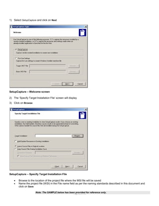 1) Select SetupCapture and click on Next

SetupCapture – Welcome screen
2) The ‘Specify Target Installation File’ screen will display
3) Click on Browse

SetupCapture – Specify Target Installation File



Browse to the location of the project file where the MSI file will be saved
Name the project file (WSI) in the File name field as per the naming standards described in this document and
click on Save
Note: The SAMPLE below has been provided for reference only.
Page 23 of 38

 