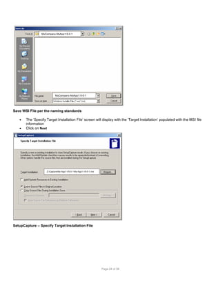 MyCompany-MyApp1-5-0-1

MyCompany-MyApp1-5-0-1

Save WSI File per the naming standards



The ‘Specify Target Installation File’ screen will display with the ‘Target Installation’ populated with the MSI file
information
Click on Next

Z:CaptureMy-App1-V5-0-1My-App1-V5-0-1.msi

SetupCapture – Specify Target Installation File

Page 24 of 38

 