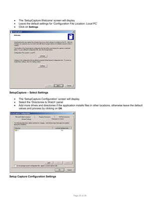 



The ‘SetupCapture Welcome’ screen will display
Leave the default settings for ‘Configuration File Location: Local PC’
Click on Settings

SetupCapture – Select Settings




The ‘SetupCapture Configuration’ screen will display
Select the ‘Directories to Watch’ panel
Add more drives and directories if the application installs files in other locations, otherwise leave the default
values and process by clicking on OK

Setup Capture Configuration Settings

Page 25 of 38

 
