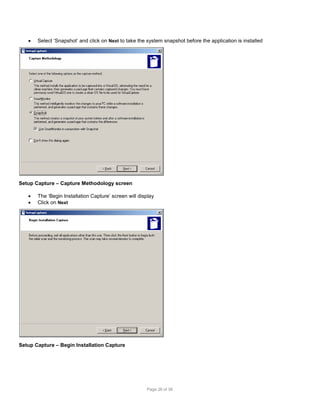 

Select ‘Snapshot’ and click on Next to take the system snapshot before the application is installed

Setup Capture – Capture Methodology screen



The ‘Begin Installation Capture’ screen will display
Click on Next

Setup Capture – Begin Installation Capture

Page 26 of 38

 